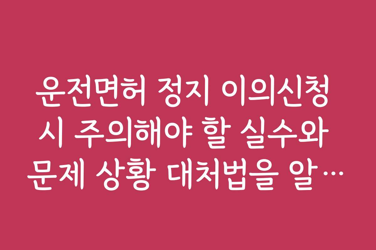 운전면허 정지 이의신청 시 주의해야 할 실수와 문제 상황 대처법을 알려드립니다