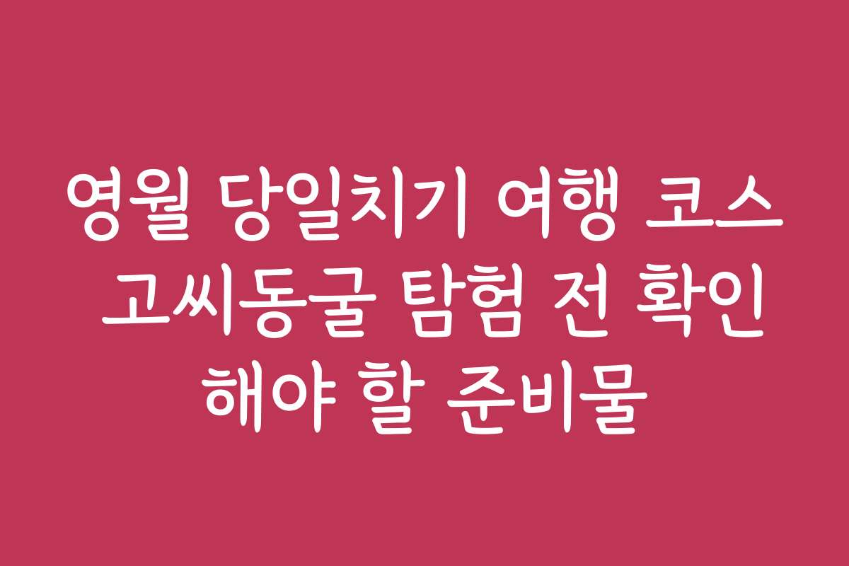 영월 당일치기 여행 코스 고씨동굴 탐험 전 확인해야 할 준비물