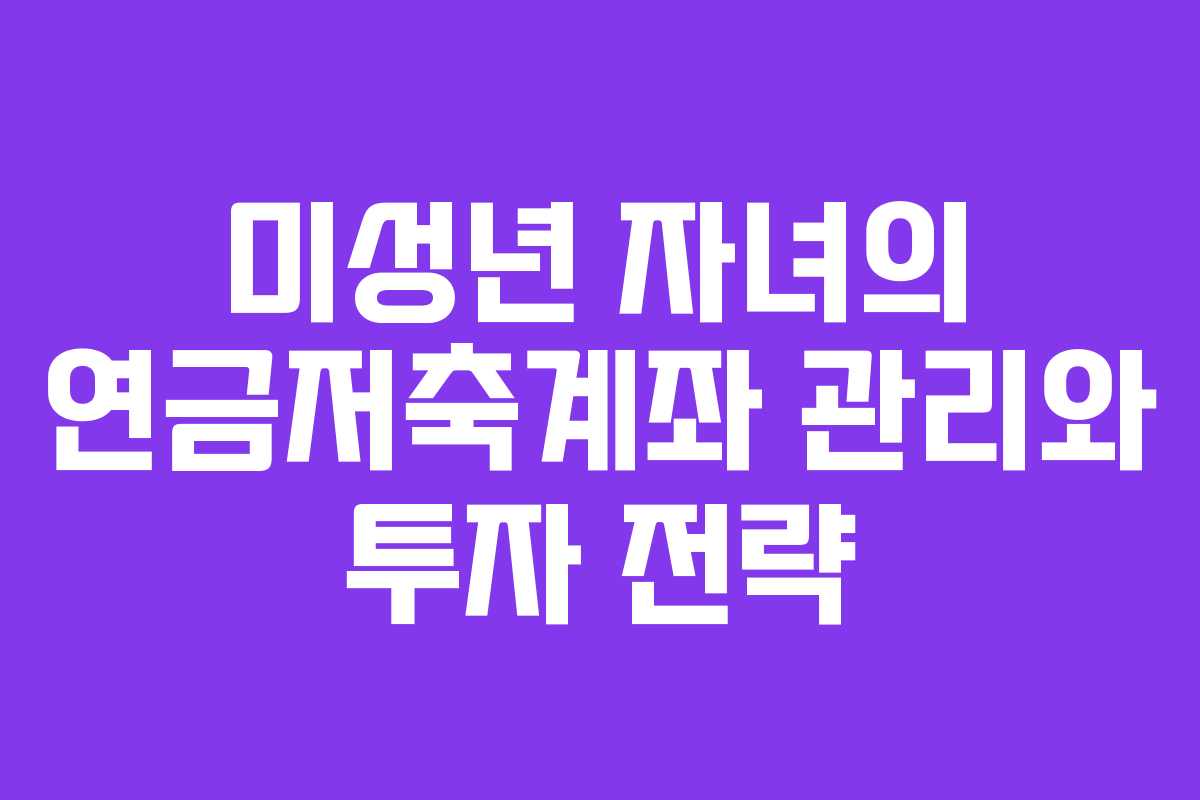 미성년 자녀의 연금저축계좌 관리와 투자 전략
