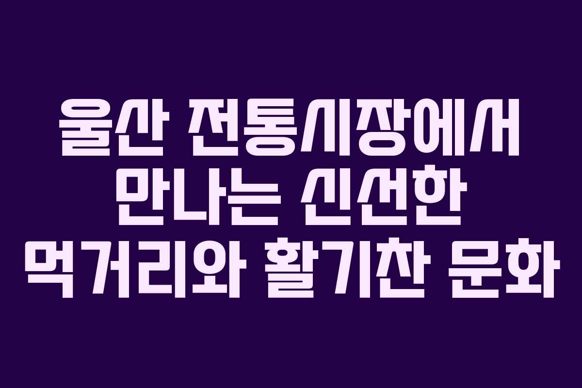 울산 전통시장에서 만나는 신선한 먹거리와 활기찬 문화