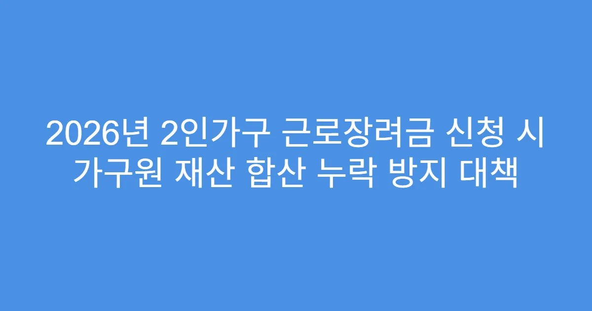 2026년 2인가구 근로장려금 신청 시 가구원 재산 합산 누락 방지 대책