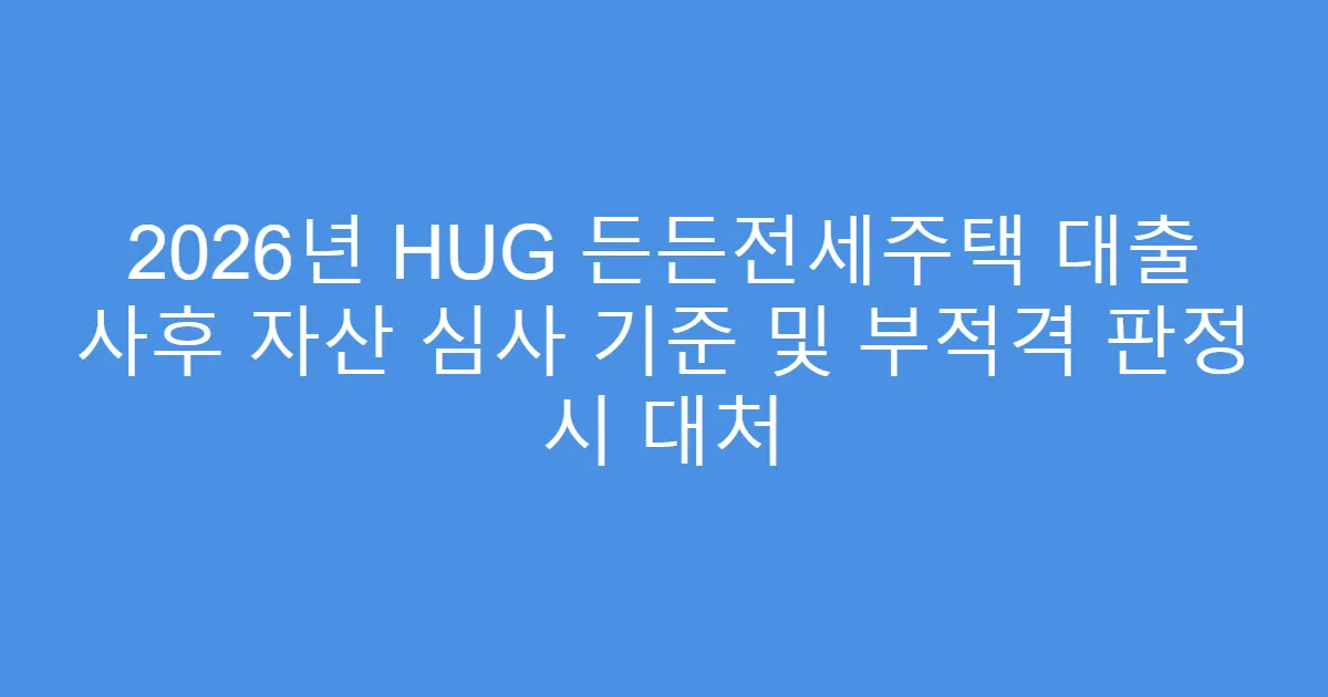 2026년 HUG 든든전세주택 대출 사후 자산 심사 기준 및 부적격 판정 시 대처