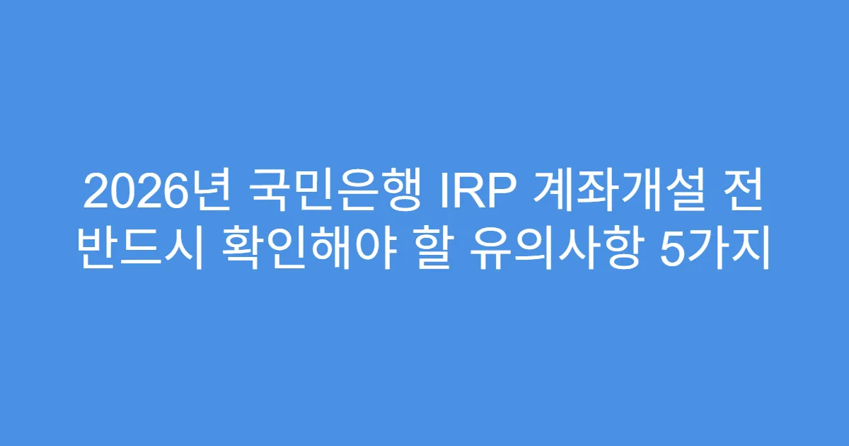 2026년 국민은행 IRP 계좌개설 전 반드시 확인해야 할 유의사항 5가지