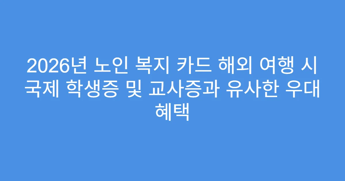 2026년 노인 복지 카드 해외 여행 시 국제 학생증 및 교사증과 유사한 우대 혜택