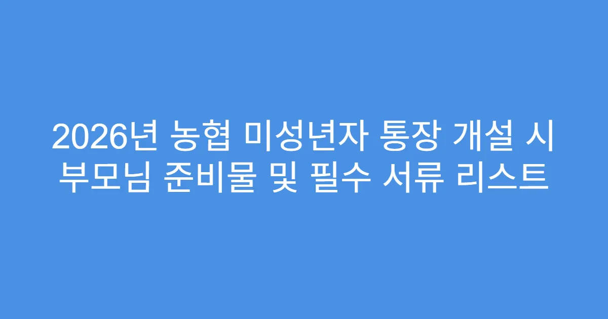 2026년 농협 미성년자 통장 개설 시 부모님 준비물 및 필수 서류 리스트