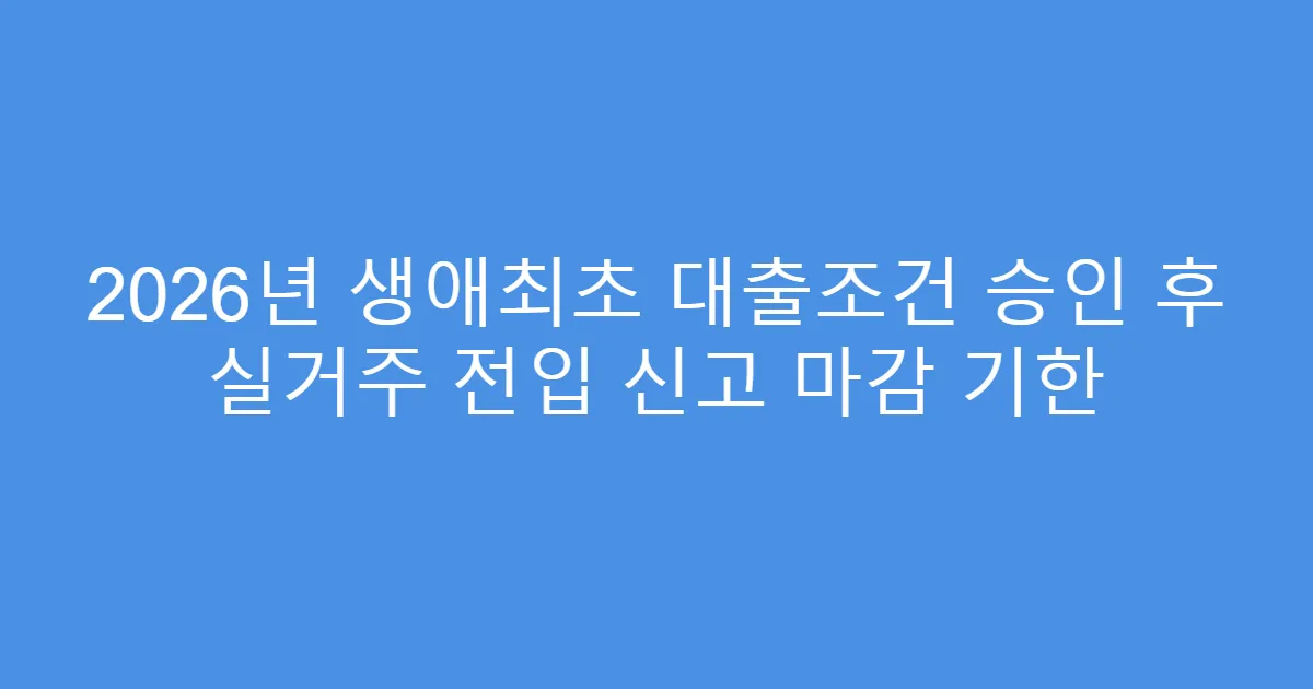 2026년 생애최초 대출조건 승인 후 실거주 전입 신고 마감 기한