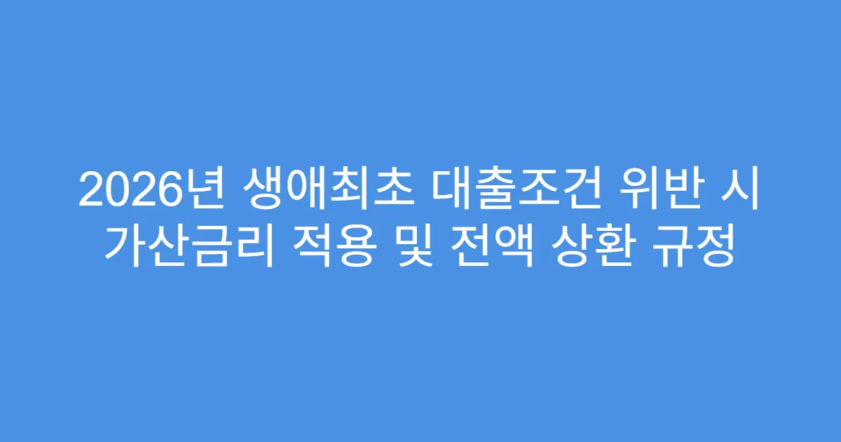 2026년 생애최초 대출조건 위반 시 가산금리 적용 및 전액 상환 규정