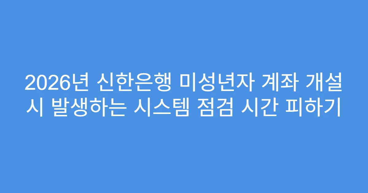 2026년 신한은행 미성년자 계좌 개설 시 발생하는 시스템 점검 시간 피하기
