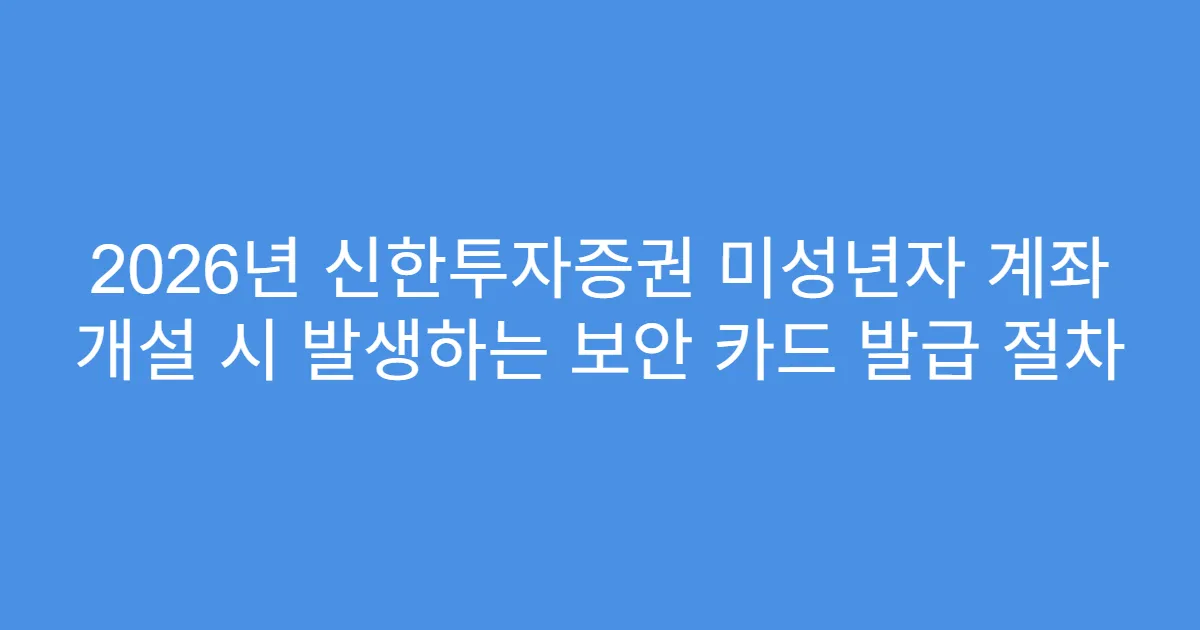 2026년 신한투자증권 미성년자 계좌 개설 시 발생하는 보안 카드 발급 절차