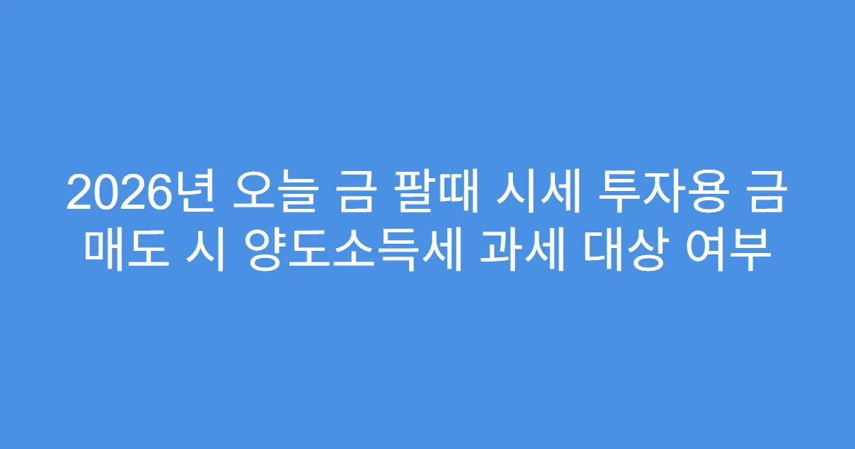 2026년 오늘 금 팔때 시세 투자용 금 매도 시 양도소득세 과세 대상 여부