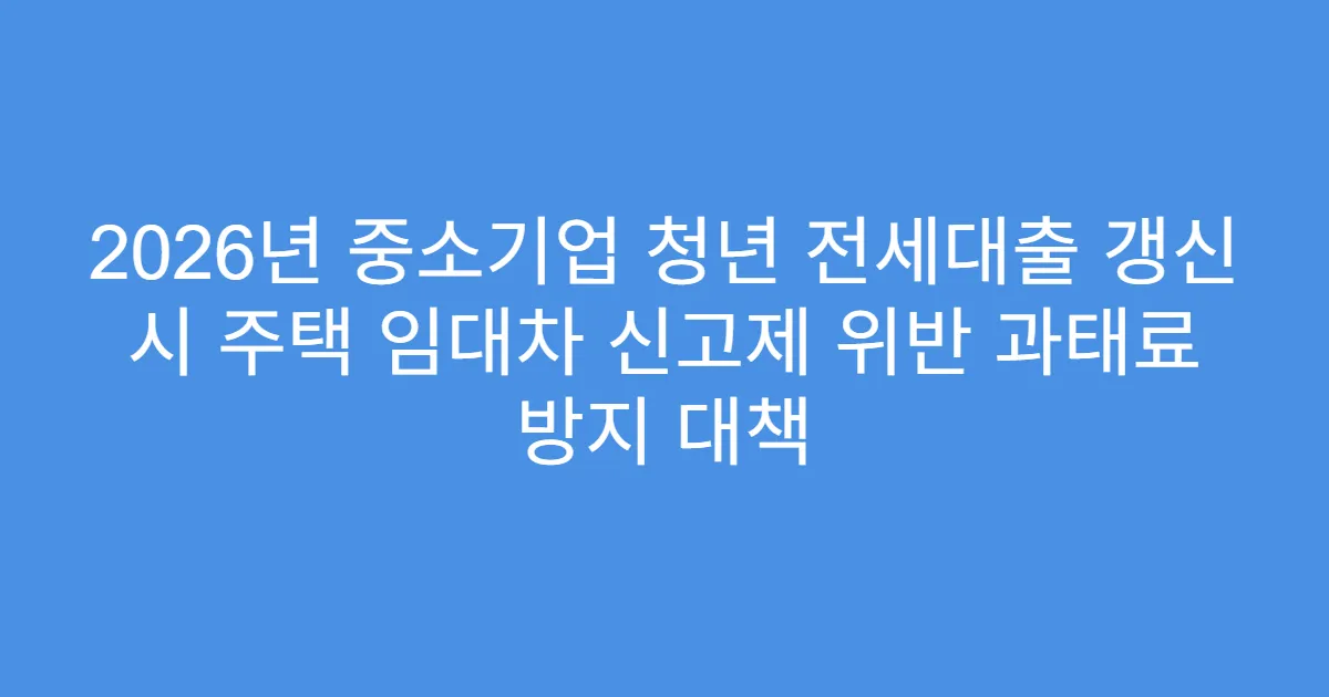 2026년 중소기업 청년 전세대출 갱신 시 주택 임대차 신고제 위반 과태료 방지 대책