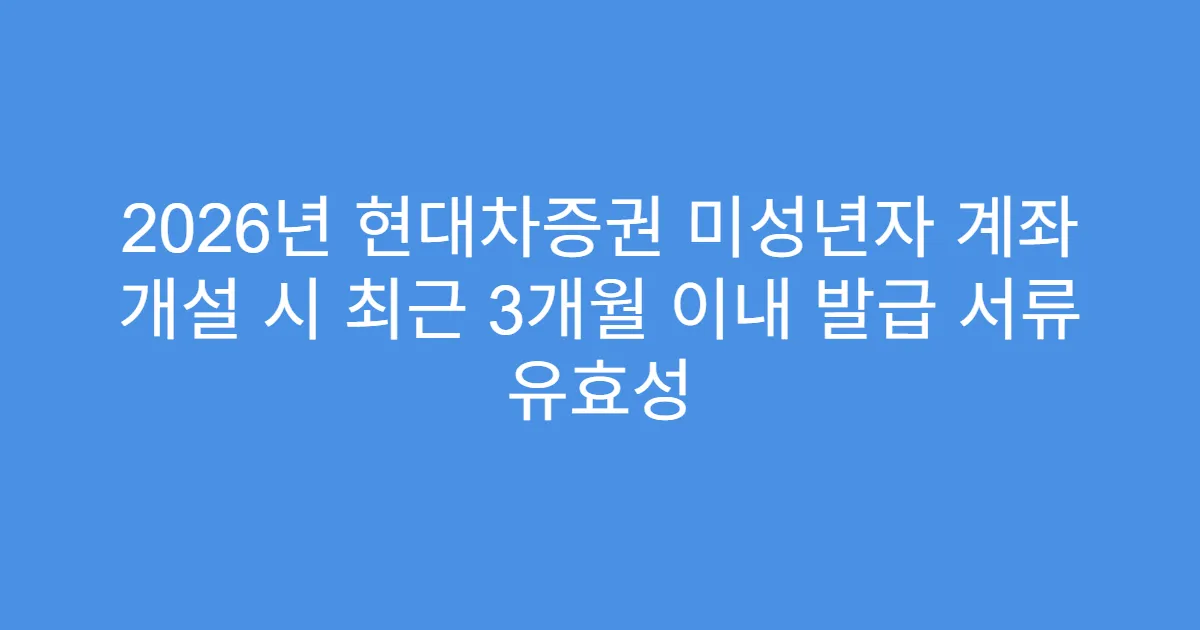 2026년 현대차증권 미성년자 계좌 개설 시 최근 3개월 이내 발급 서류 유효성