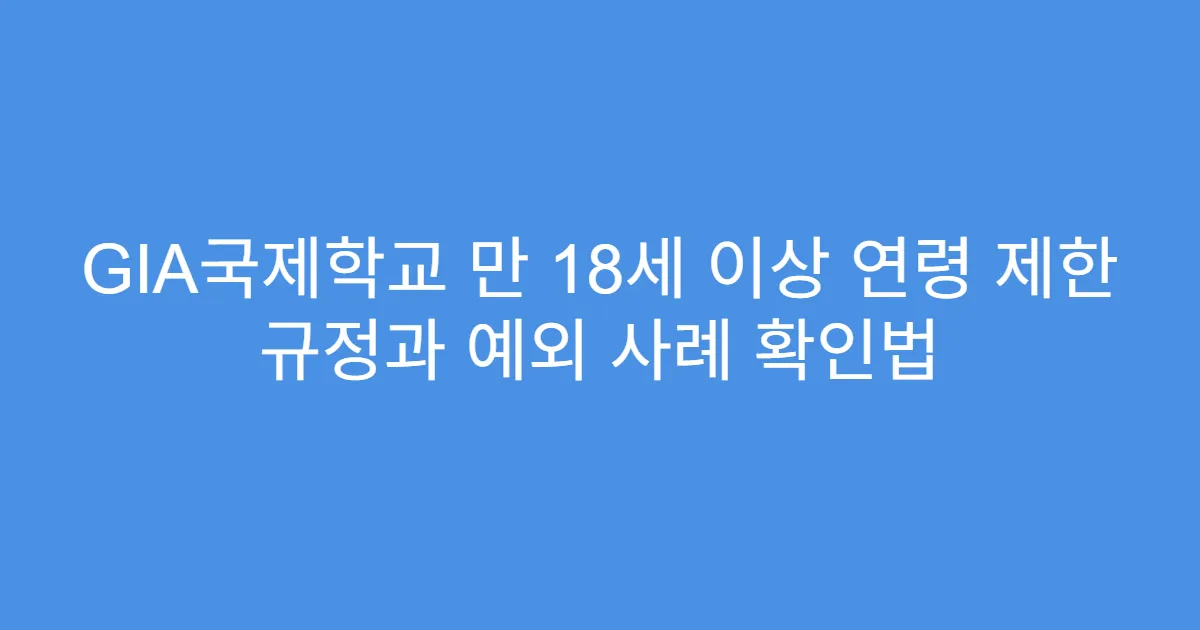 GIA국제학교 만 18세 이상 연령 제한 규정과 예외 사례 확인법