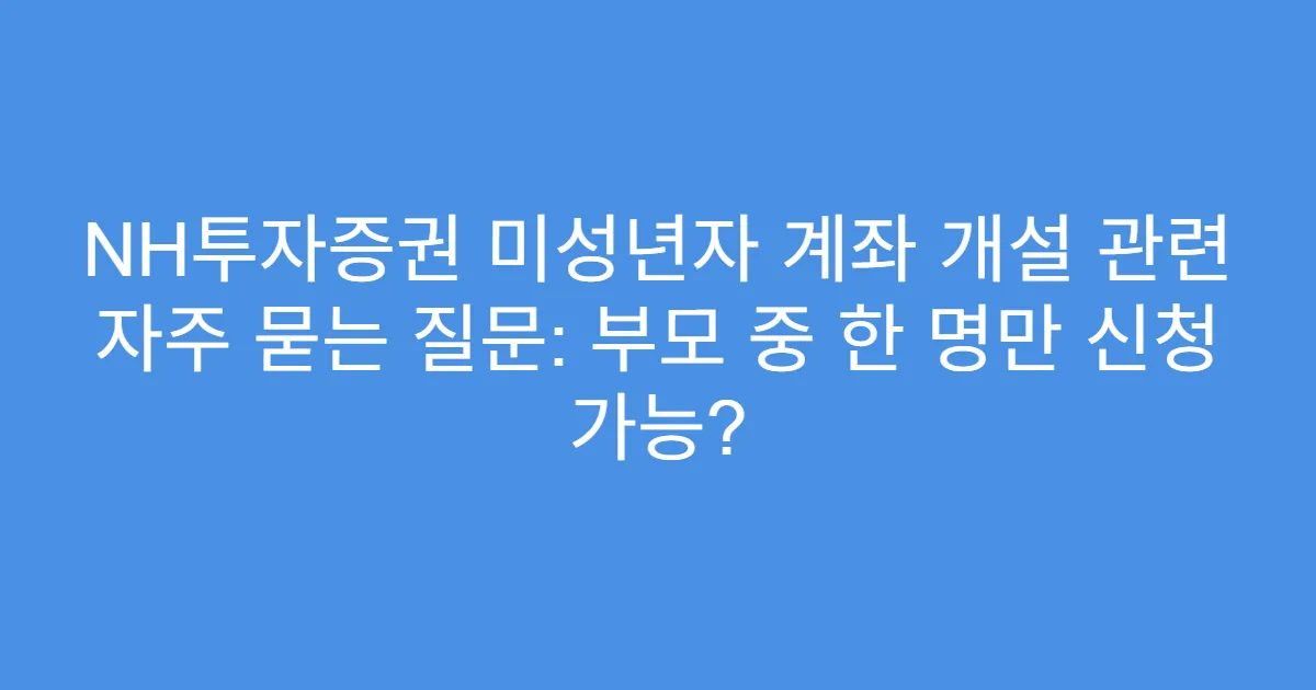 NH투자증권 미성년자 계좌 개설 관련 자주 묻는 질문: 부모 중 한 명만 신청 가능?