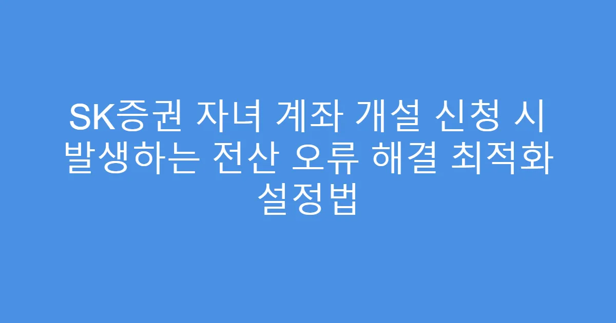 SK증권 자녀 계좌 개설 신청 시 발생하는 전산 오류 해결 최적화 설정법