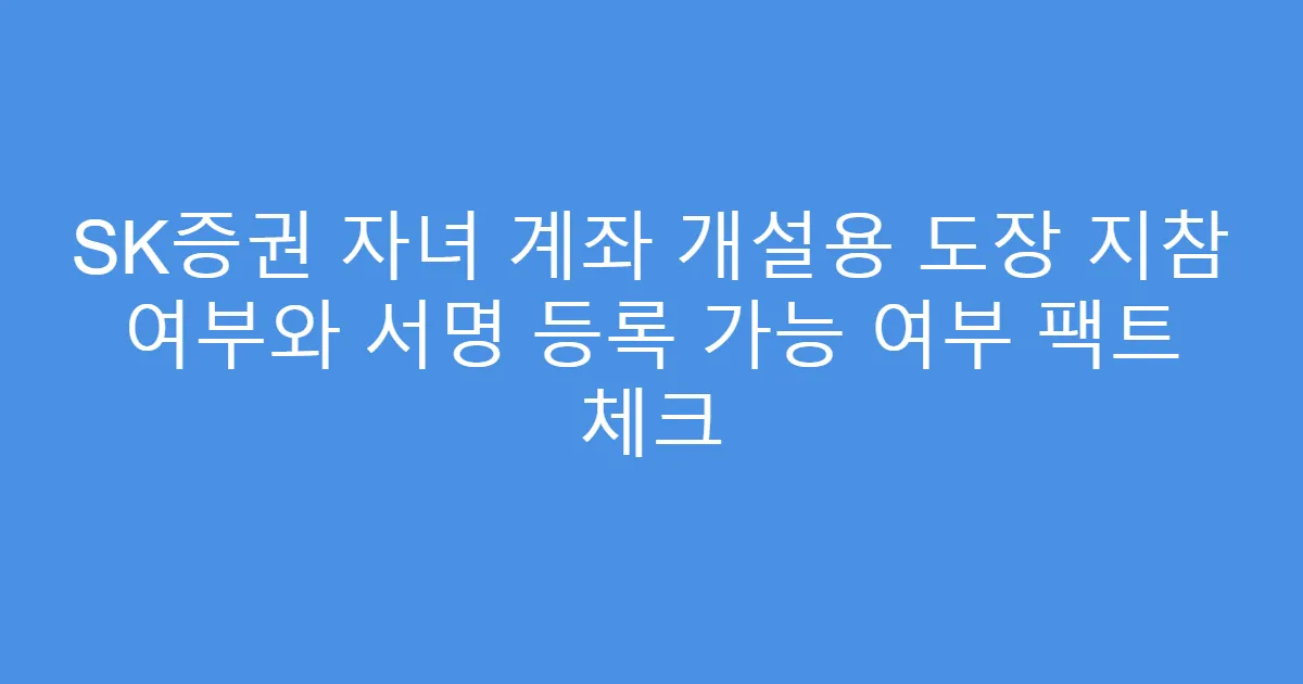 SK증권 자녀 계좌 개설용 도장 지참 여부와 서명 등록 가능 여부 팩트 체크