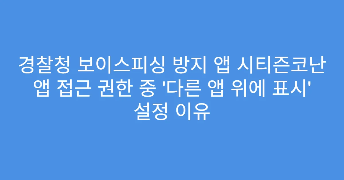 경찰청 보이스피싱 방지 앱 시티즌코난 앱 접근 권한 중 ‘다른 앱 위에 표시’ 설정 이유