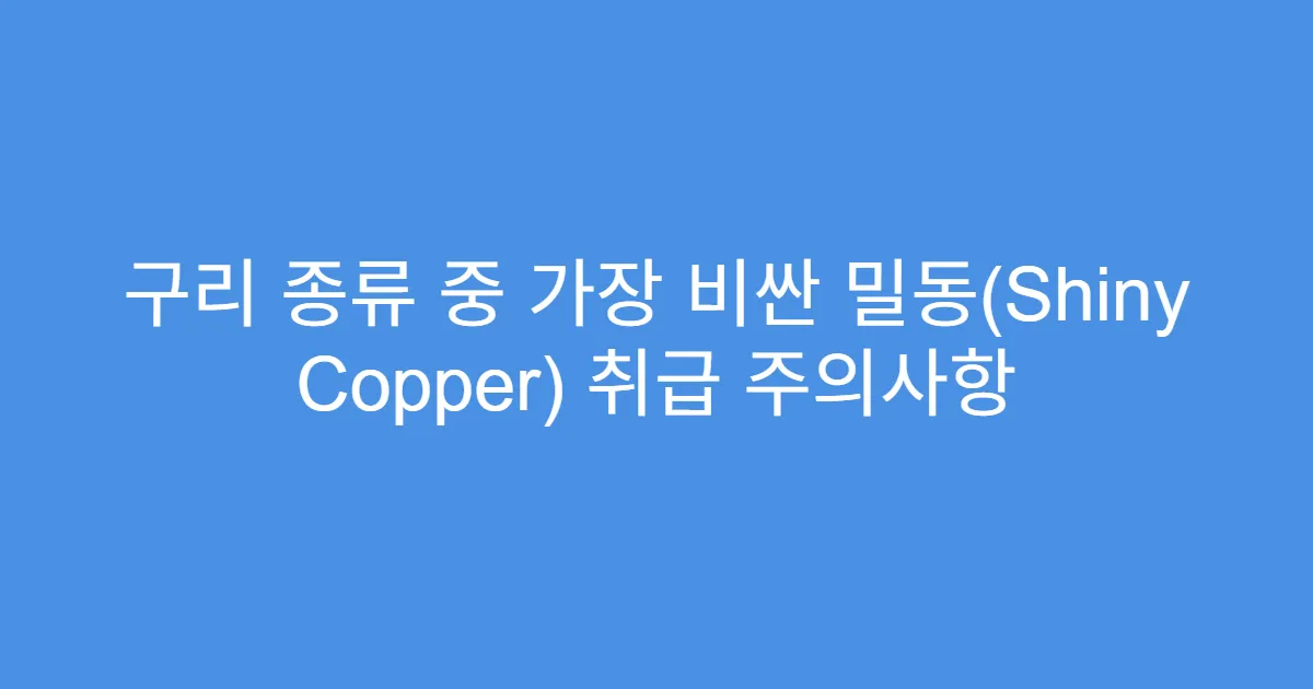 구리 종류 중 가장 비싼 밀동(Shiny Copper) 취급 주의사항