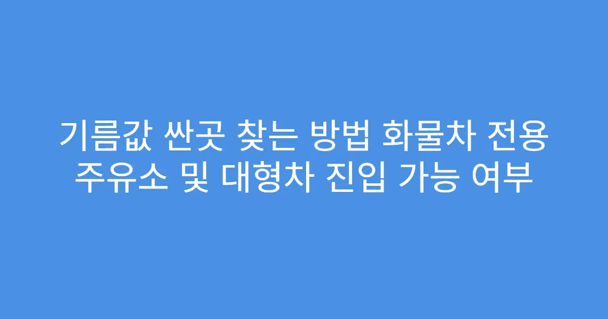 기름값 싼곳 찾는 방법 화물차 전용 주유소 및 대형차 진입 가능 여부