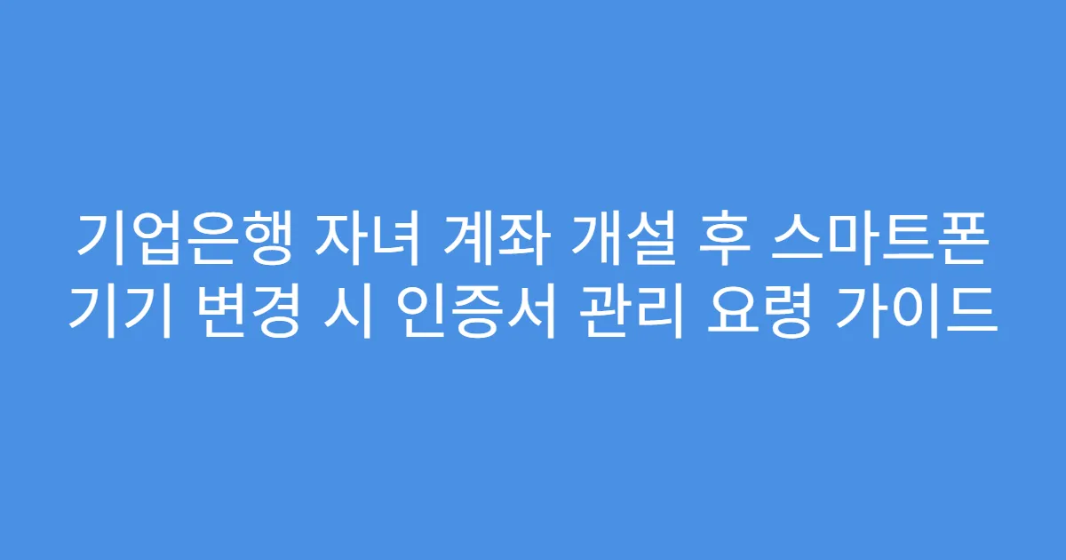 기업은행 자녀 계좌 개설 후 스마트폰 기기 변경 시 인증서 관리 요령 가이드
