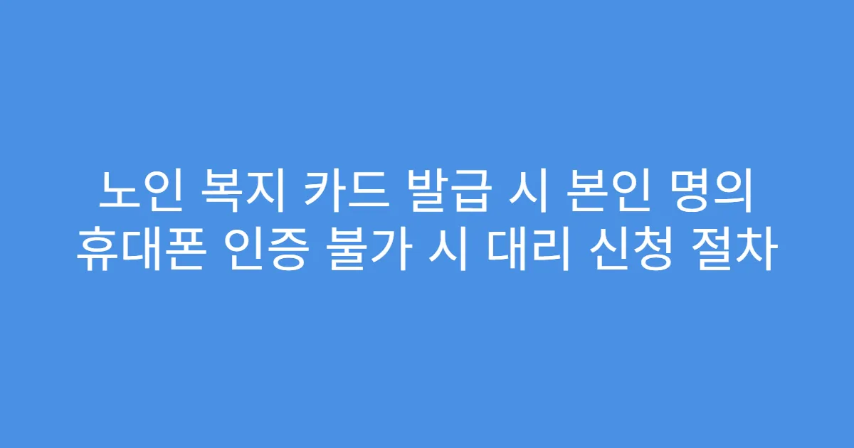 노인 복지 카드 발급 시 본인 명의 휴대폰 인증 불가 시 대리 신청 절차
