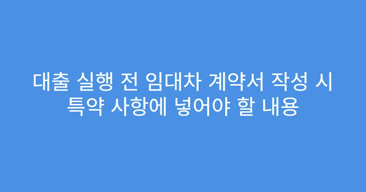 대출 실행 전 임대차 계약서 작성 시 특약 사항에 넣어야 할 내용