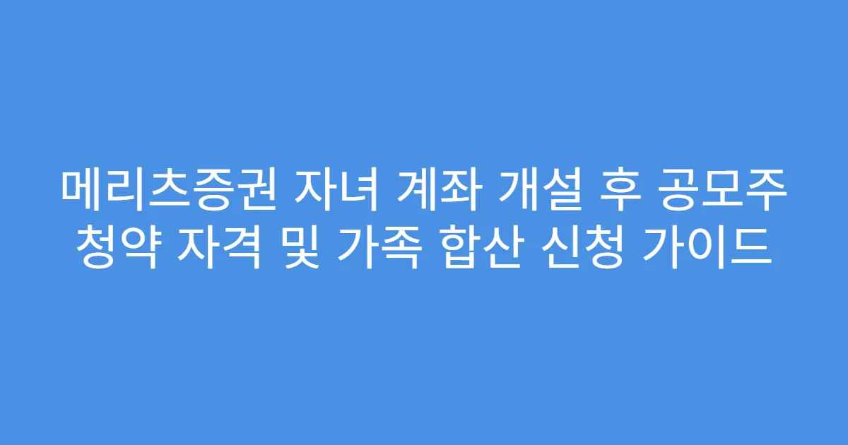메리츠증권 자녀 계좌 개설 후 공모주 청약 자격 및 가족 합산 신청 가이드