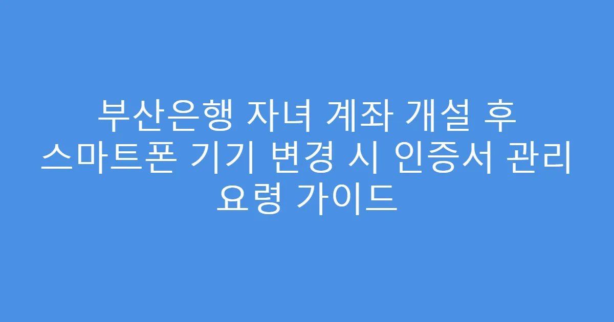 부산은행 자녀 계좌 개설 후 스마트폰 기기 변경 시 인증서 관리 요령 가이드