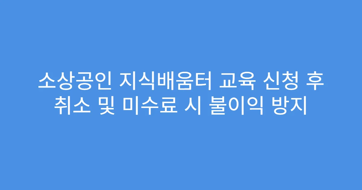 소상공인 지식배움터 교육 신청 후 취소 및 미수료 시 불이익 방지