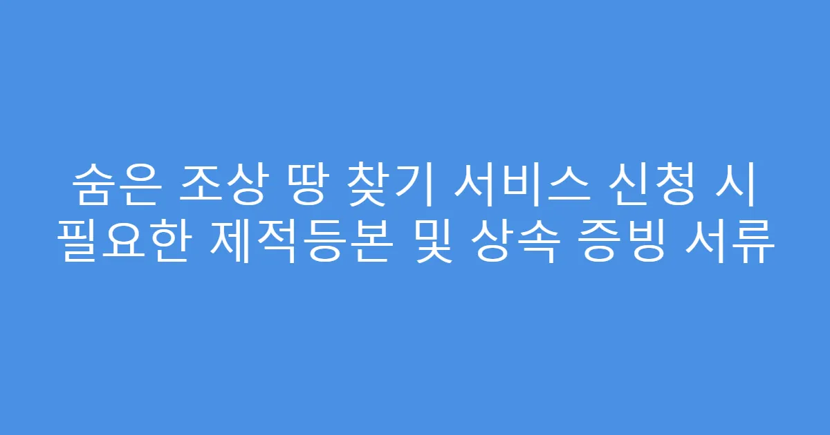 숨은 조상 땅 찾기 서비스 신청 시 필요한 제적등본 및 상속 증빙 서류
