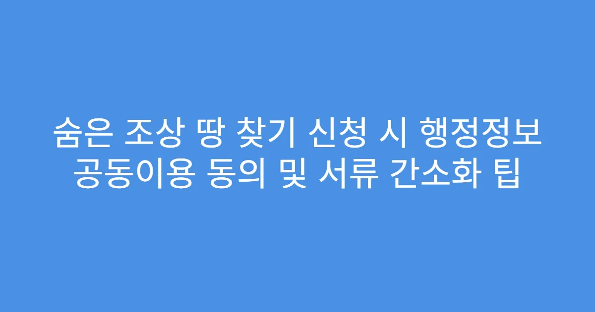 숨은 조상 땅 찾기 신청 시 행정정보 공동이용 동의 및 서류 간소화 팁