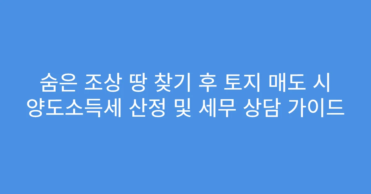 숨은 조상 땅 찾기 후 토지 매도 시 양도소득세 산정 및 세무 상담 가이드