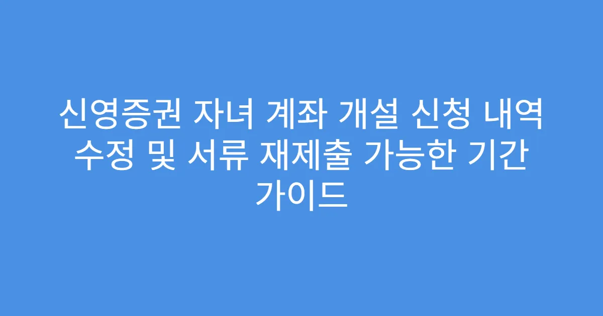 신영증권 자녀 계좌 개설 신청 내역 수정 및 서류 재제출 가능한 기간 가이드