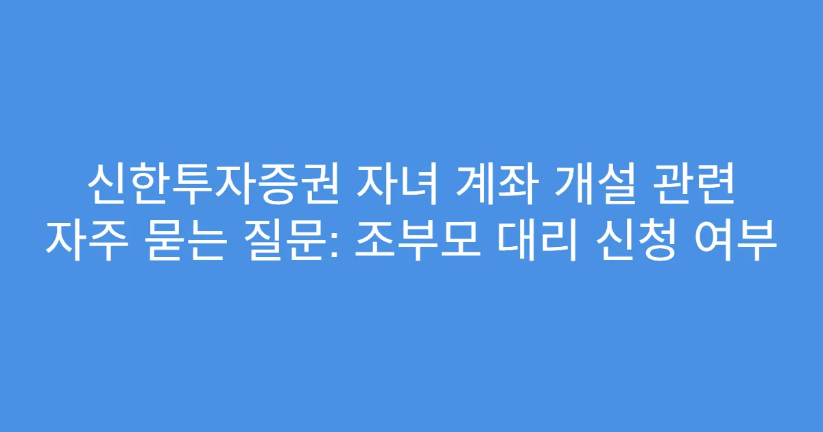 신한투자증권 자녀 계좌 개설 관련 자주 묻는 질문: 조부모 대리 신청 여부