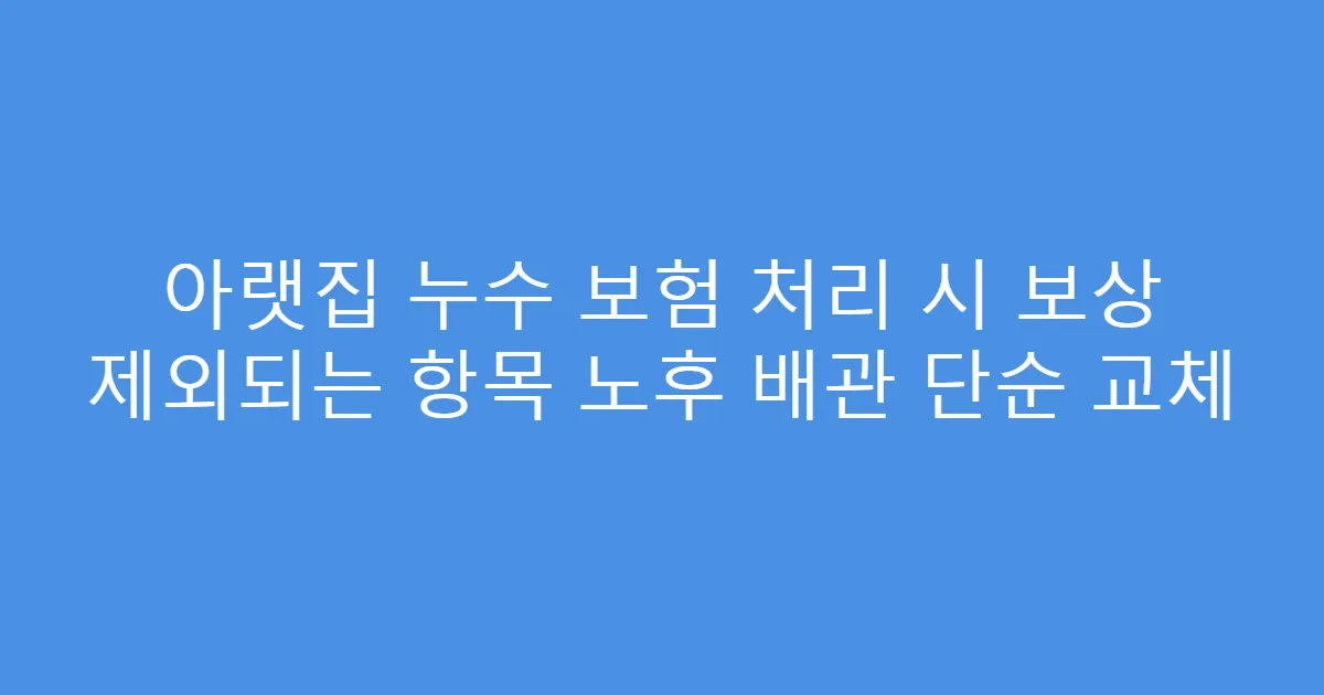 아랫집 누수 보험 처리 시 보상 제외되는 항목 노후 배관 단순 교체
