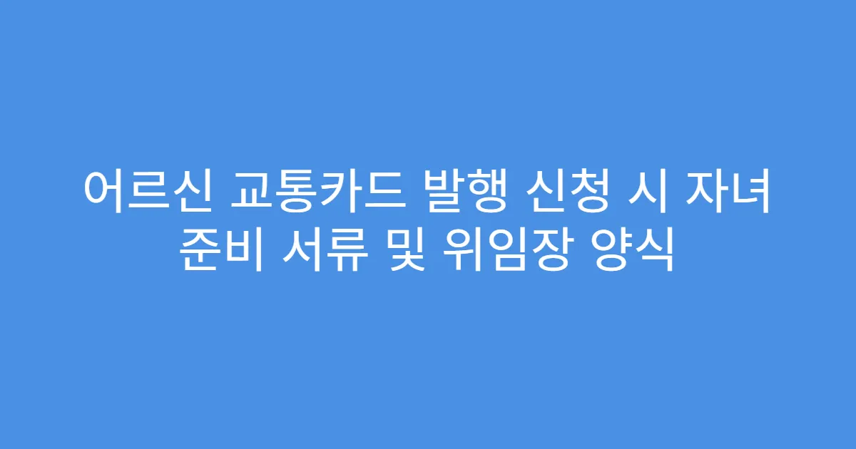 어르신 교통카드 발행 신청 시 자녀 준비 서류 및 위임장 양식
