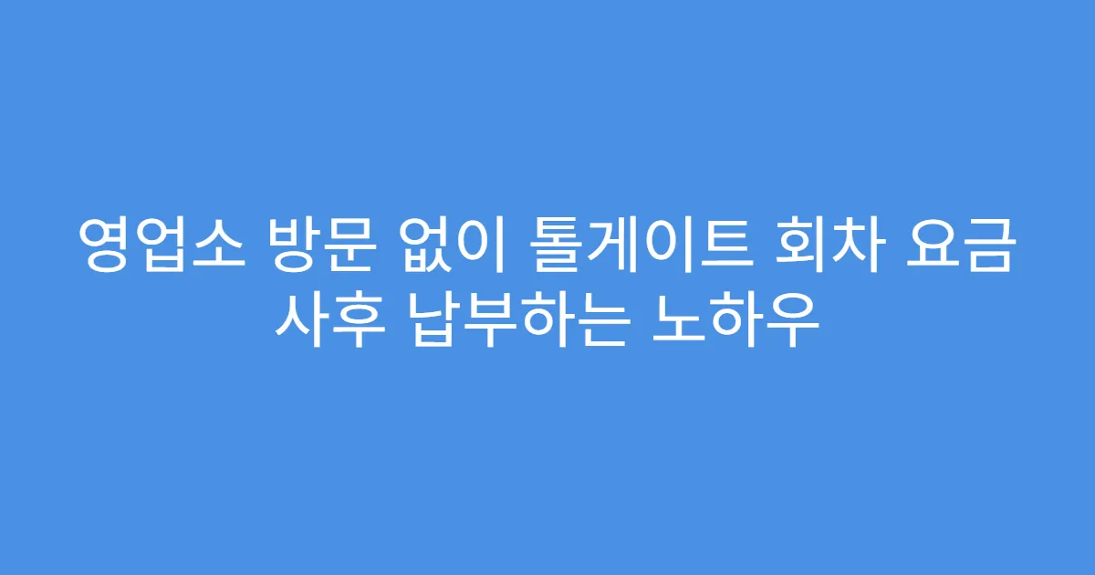 영업소 방문 없이 톨게이트 회차 요금 사후 납부하는 노하우