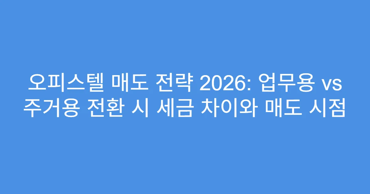 오피스텔 매도 전략 2026: 업무용 vs 주거용 전환 시 세금 차이와 매도 시점
