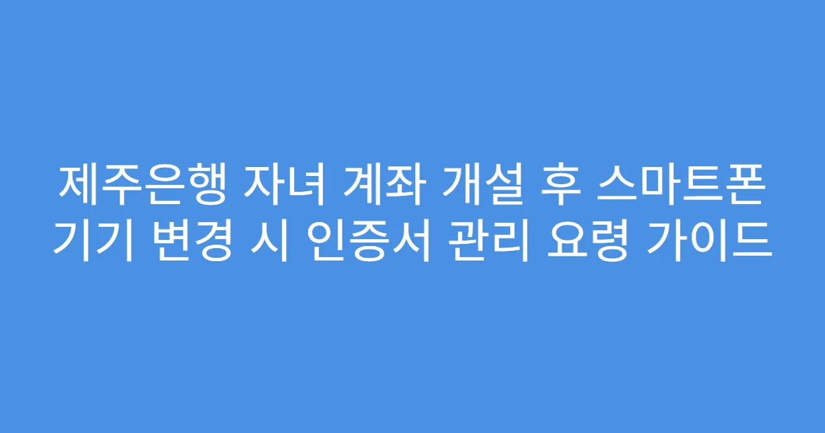 제주은행 자녀 계좌 개설 후 스마트폰 기기 변경 시 인증서 관리 요령 가이드