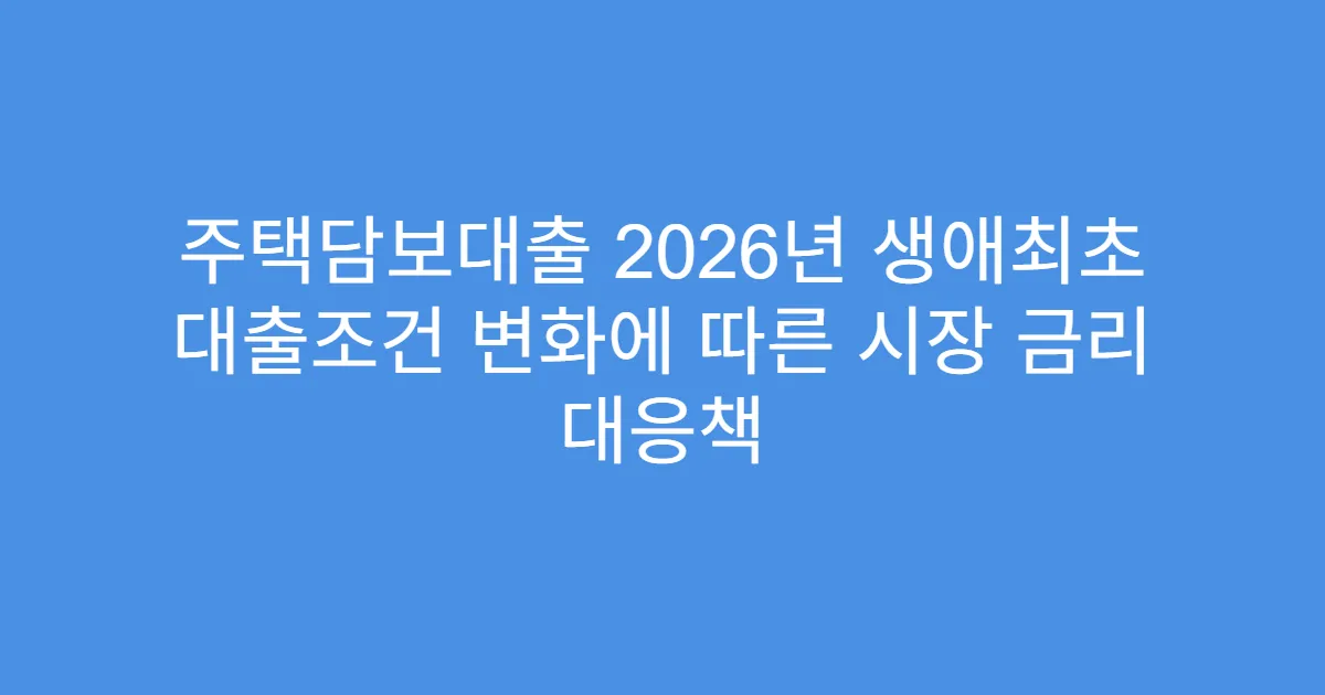 주택담보대출 2026년 생애최초 대출조건 변화에 따른 시장 금리 대응책