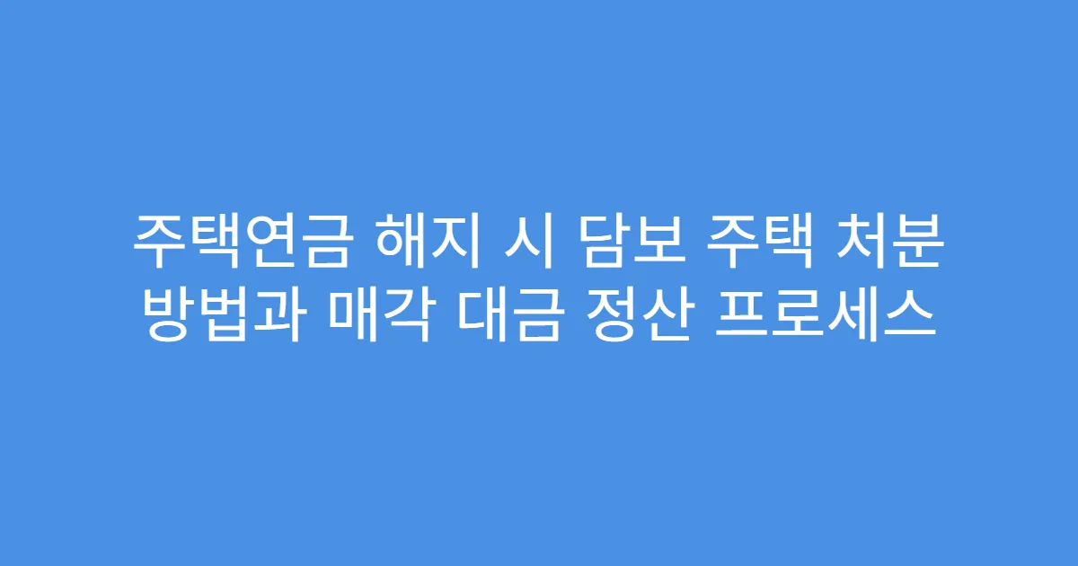 주택연금 해지 시 담보 주택 처분 방법과 매각 대금 정산 프로세스