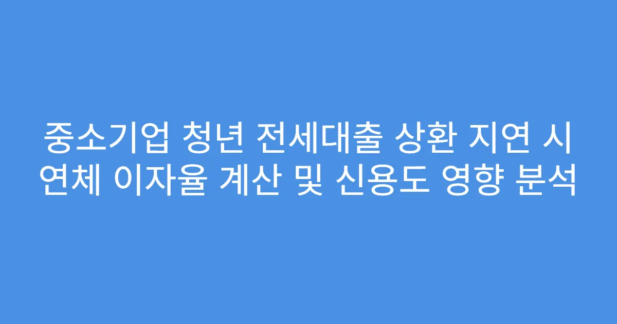중소기업 청년 전세대출 상환 지연 시 연체 이자율 계산 및 신용도 영향 분석
