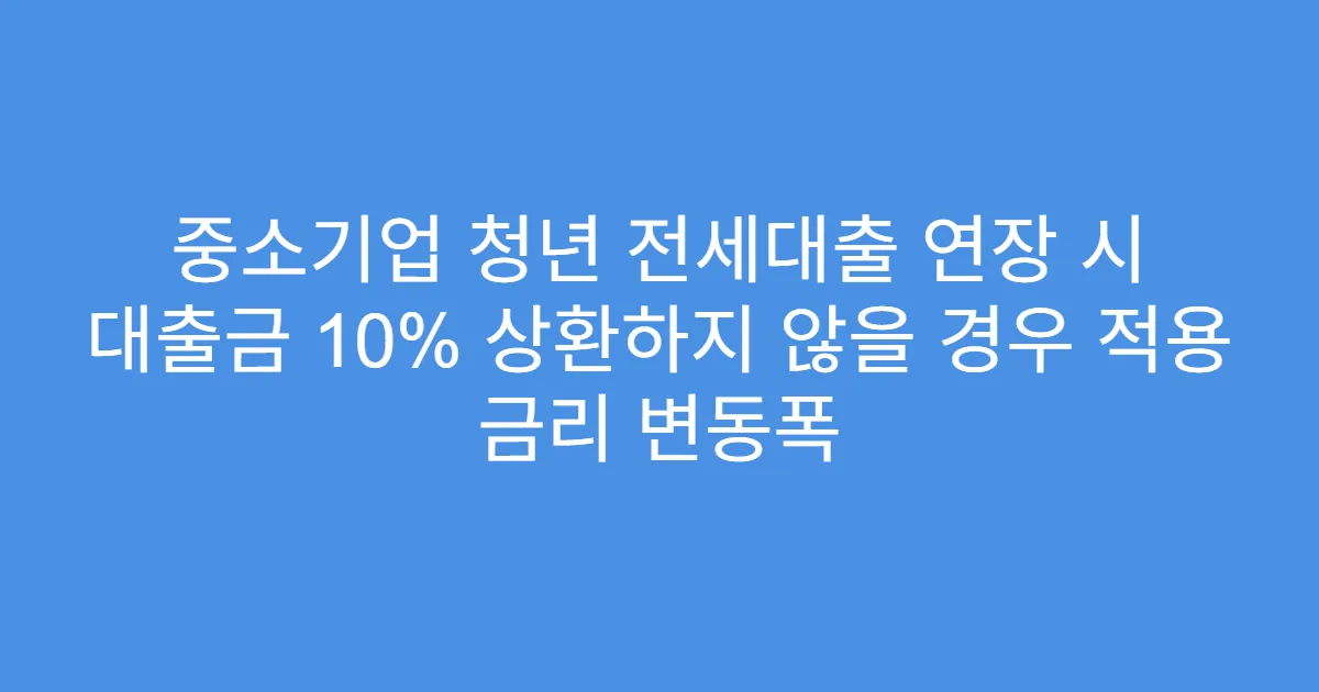 중소기업 청년 전세대출 연장 시 대출금 10% 상환하지 않을 경우 적용 금리 변동폭