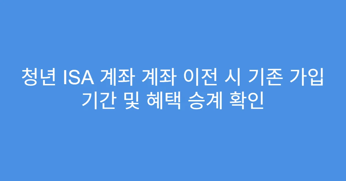 청년 ISA 계좌 계좌 이전 시 기존 가입 기간 및 혜택 승계 확인