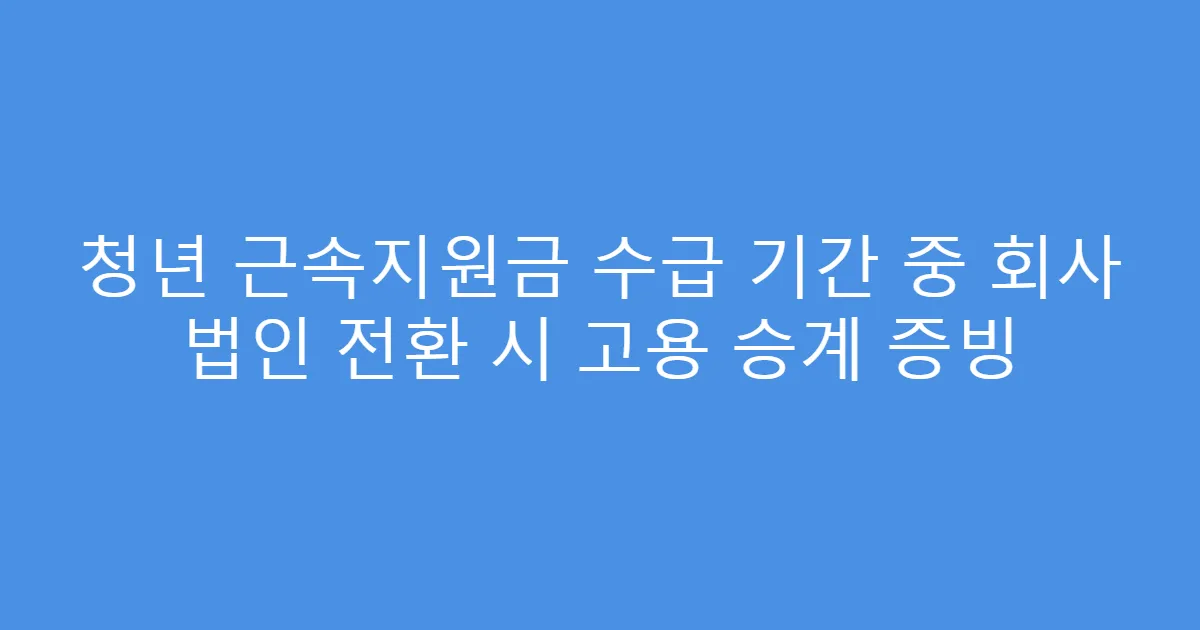 청년 근속지원금 수급 기간 중 회사 법인 전환 시 고용 승계 증빙