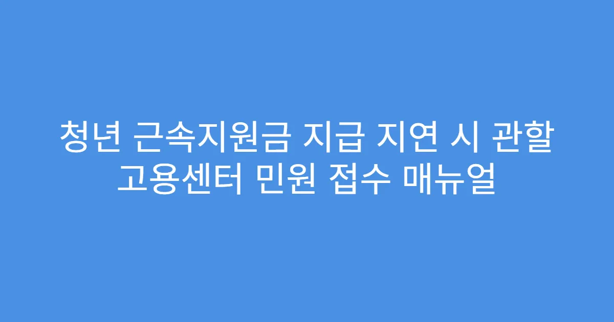 청년 근속지원금 지급 지연 시 관할 고용센터 민원 접수 매뉴얼