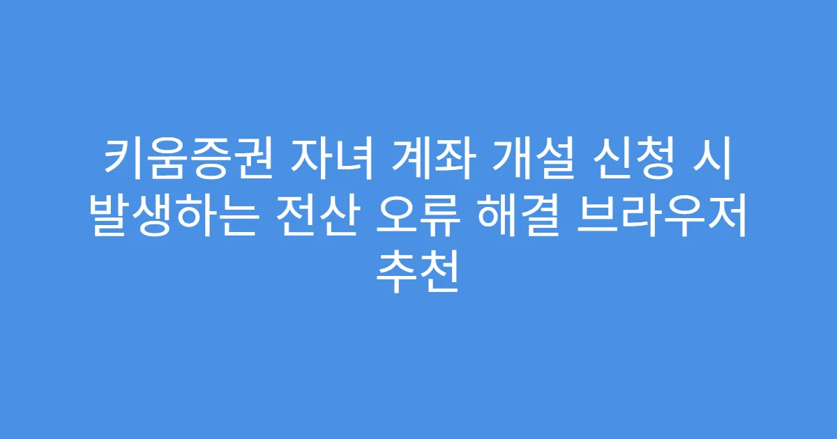 키움증권 자녀 계좌 개설 신청 시 발생하는 전산 오류 해결 브라우저 추천