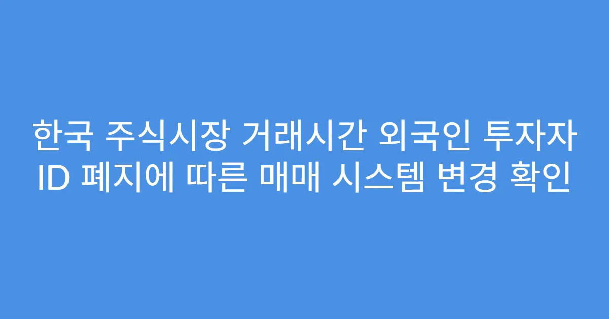 한국 주식시장 거래시간 외국인 투자자 ID 폐지에 따른 매매 시스템 변경 확인