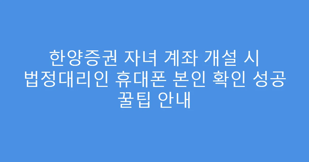 한양증권 자녀 계좌 개설 시 법정대리인 휴대폰 본인 확인 성공 꿀팁 안내